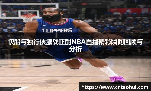 快船与独行侠激战正酣NBA直播精彩瞬间回顾与分析