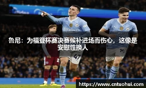 鲁尼：为福登杯赛决赛候补进场而伤心，这像是安慰性换人